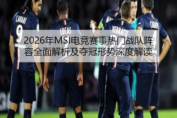2026年MSI电竞赛事热门战队阵容全面解析及夺冠形势深度解读