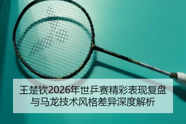 王楚钦2026年世乒赛精彩表现复盘与马龙技术风格差异深度解析（GLOBAL）